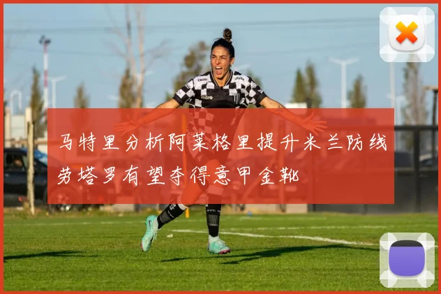马特里分析阿莱格里提升米兰防线劳塔罗有望夺得意甲金靴