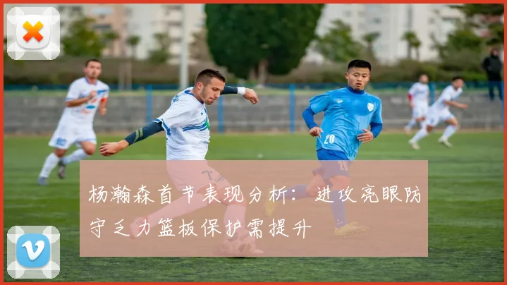 杨瀚森首节表现分析:进攻亮眼防守乏力篮板保护需提升