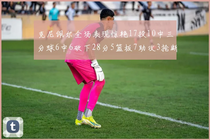 克尼佩尔全场表现惊艳17投10中三分球6中6砍下28分5篮板7助攻3抢断正负值高达18