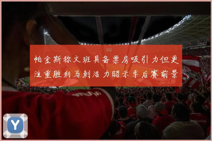帕金斯称文班具备票房吸引力但更注重胜利马刺活力昭示季后赛前景
