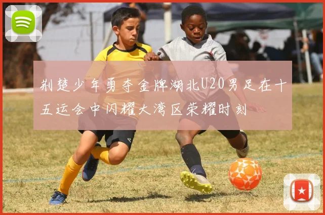 荆楚少年勇夺金牌湖北U20男足在十五运会中闪耀大湾区荣耀时刻