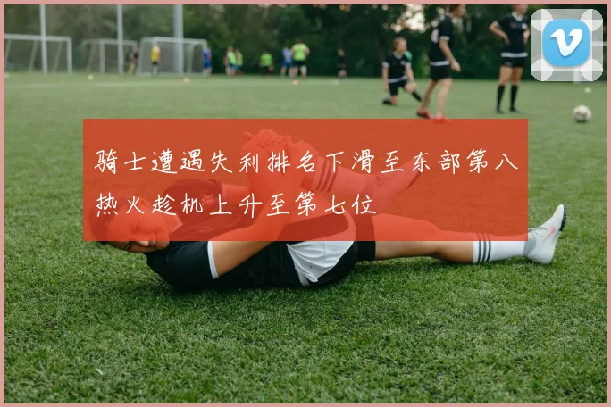骑士遭遇失利排名下滑至东部第八热火趁机上升至第七位