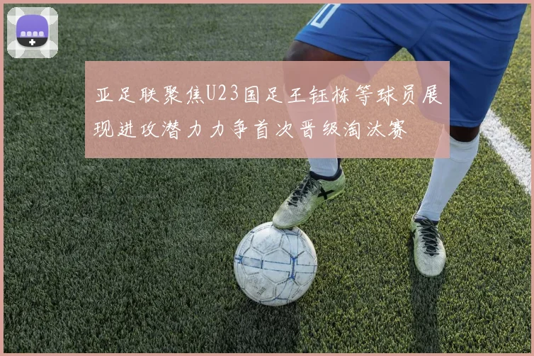 亚足联聚焦U23国足王钰栋等球员展现进攻潜力力争首次晋级淘汰赛