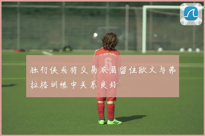 独行侠或将交易浓眉留住欧文与弗拉格训练中关系良好