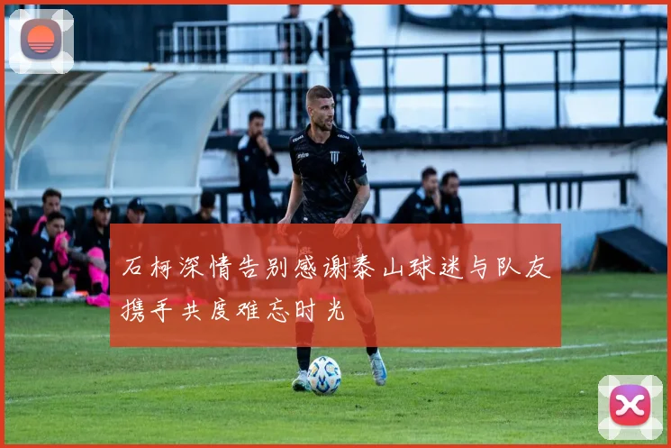 石柯深情告别感谢泰山球迷与队友携手共度难忘时光
