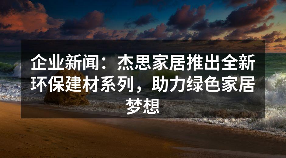 企业新闻：杰思家居推出全新环保建材系列，助力绿色家居梦想
